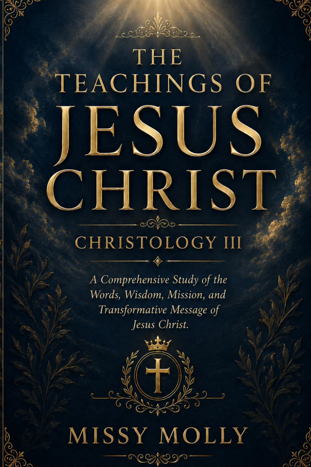 THE TEACHINGS OF JESUS CHRIST CHRISTOLOGY III: A Comprehensive Study of the Words, Wisdom, Mission, and Transformative Message of Jesus Christ (CHRISTOLOGY SERIES)
