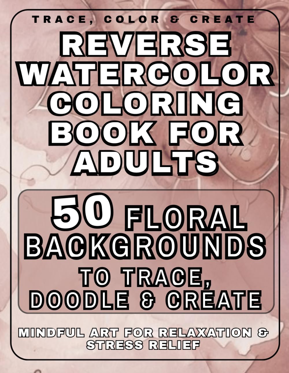 Reverse Watercolor Coloring Book for Adults : 50 Floral Backgrounds to Trace, Doodle & Create: Mindful Art for Relaxation, Stress Relief & Creative Expression