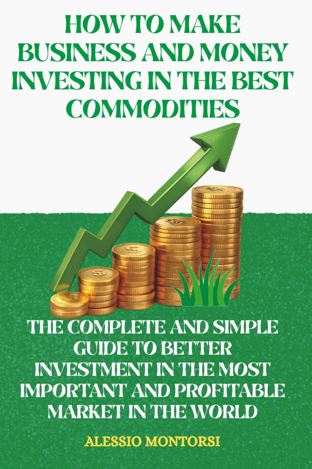 HOW TO MAKE BUSINESS AND MONEY INVESTING IN THE BEST COMMODITIES: THE COMPLETE AND SIMPLE GUIDE TO BETTER INVESTMENT IN THE MOST IMPORTANT AND PROFITABLE MARKET IN THE WORLD
