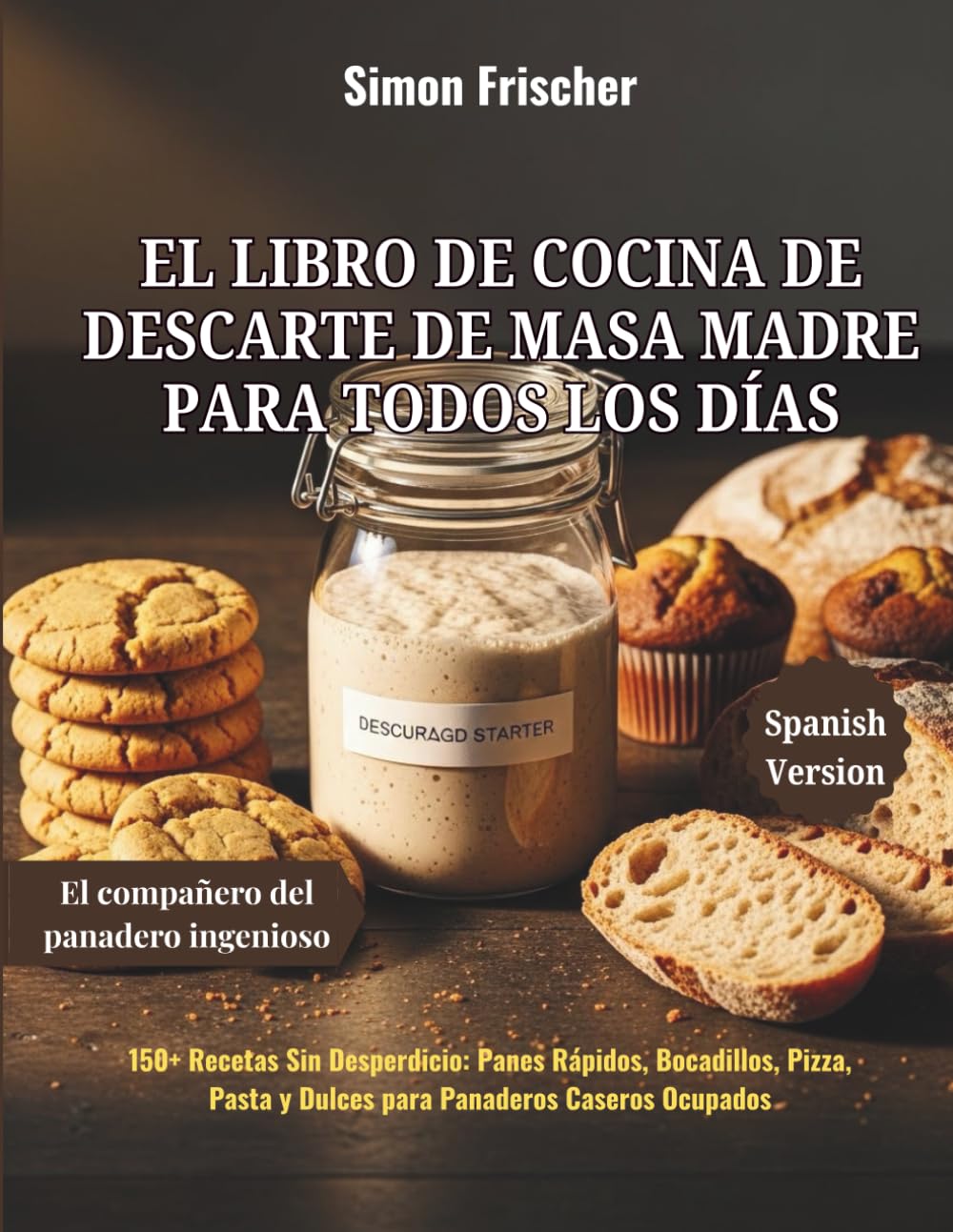 El Libro de Cocina de Descarte de Masa Madre para Todos los Días: 150+ Recetas Sin Desperdicio: Panes Rápidos, Bocadillos, Pizza, Pasta y Dulces para Panaderos Caseros Ocupados