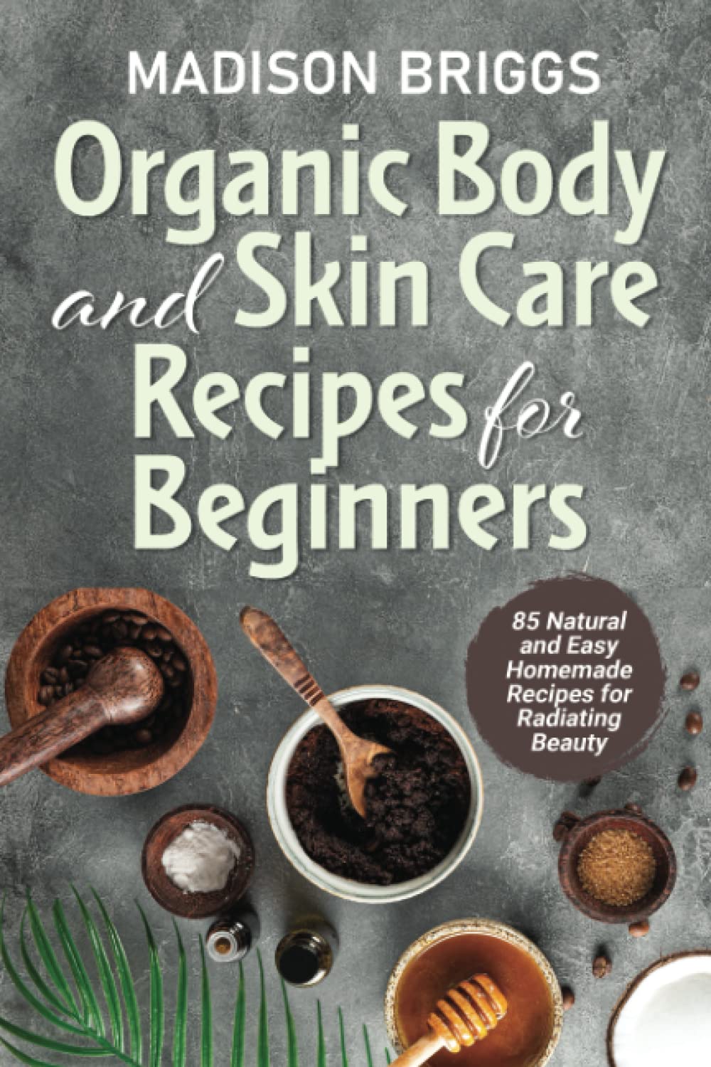 Organic Body and Skin Care Recipes For Beginners: 85 Natural and Easy Homemade Recipes for Radiating Beauty