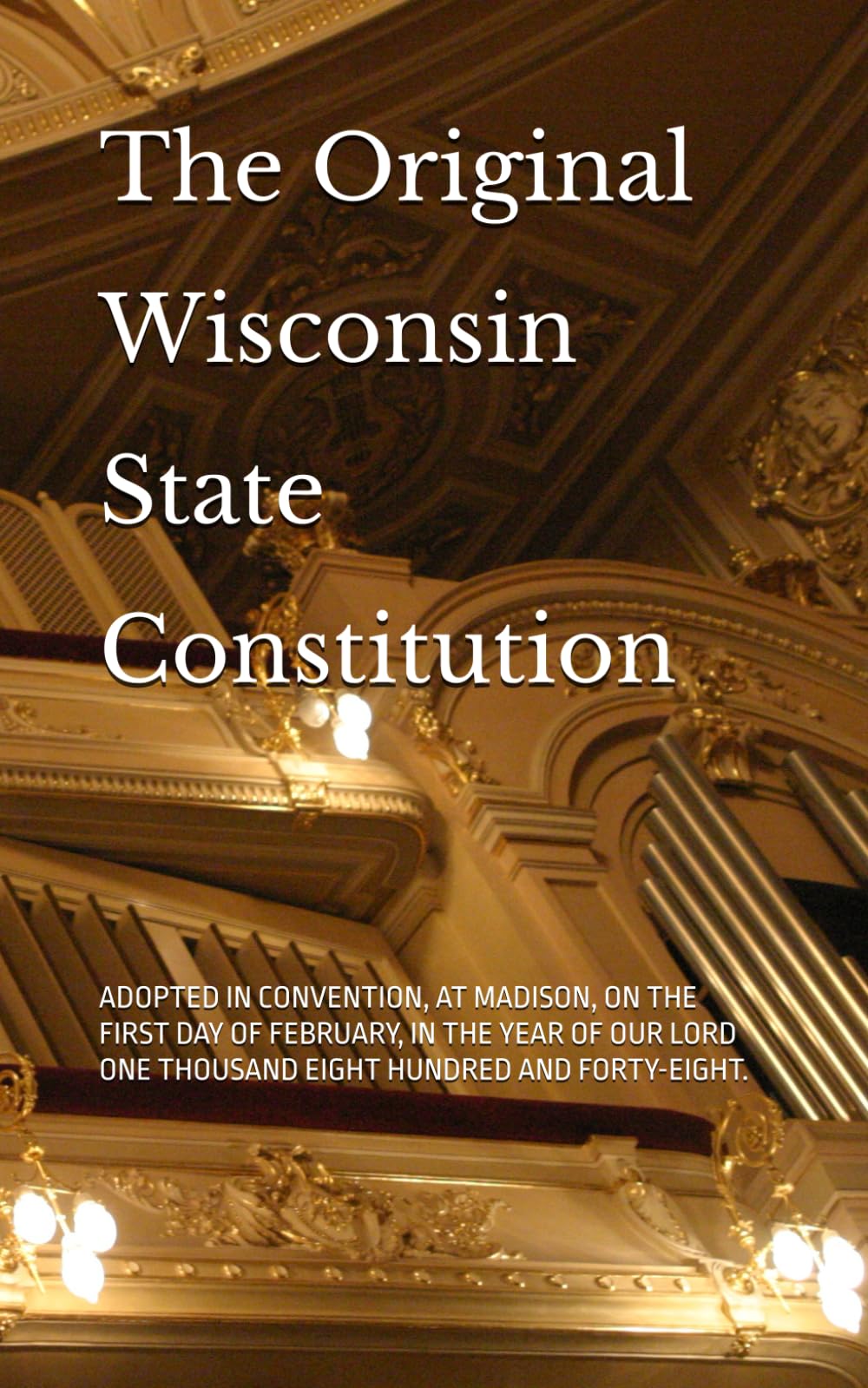 The Original Wisconsin State Constitution: ADOPTED IN CONVENTION, AT MADISON, ON THE FIRST DAY OF FEBRUARY, IN THE YEAR OF OUR LORD ONE THOUSAND EIGHT HUNDRED AND FORTY-EIGHT.