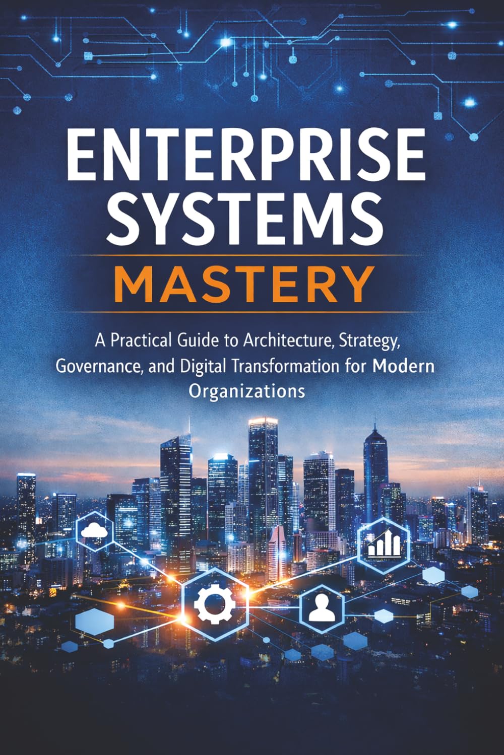 Enterprise Systems Mastery: A Practical Guide to Architecture, Strategy, Governance, and Digital Transformation for Modern Organizations