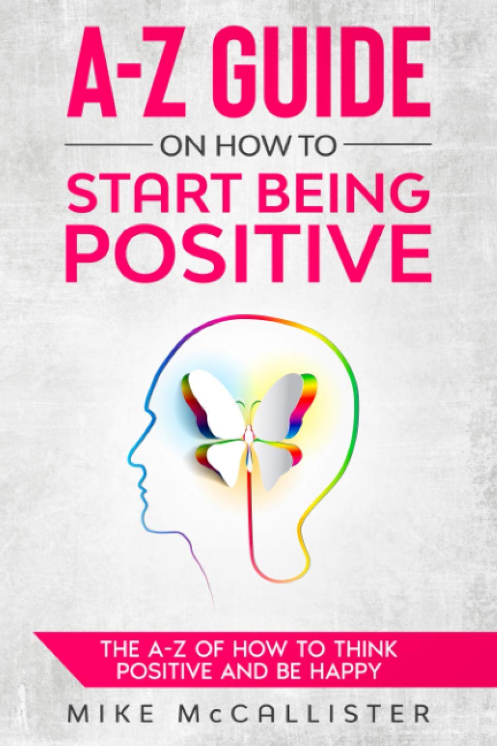 A-Z Guide On How To Start Being Positive: The A-Z Of How To Think Positive And Be Happy: 1 (A-Z Guide To Positivity)