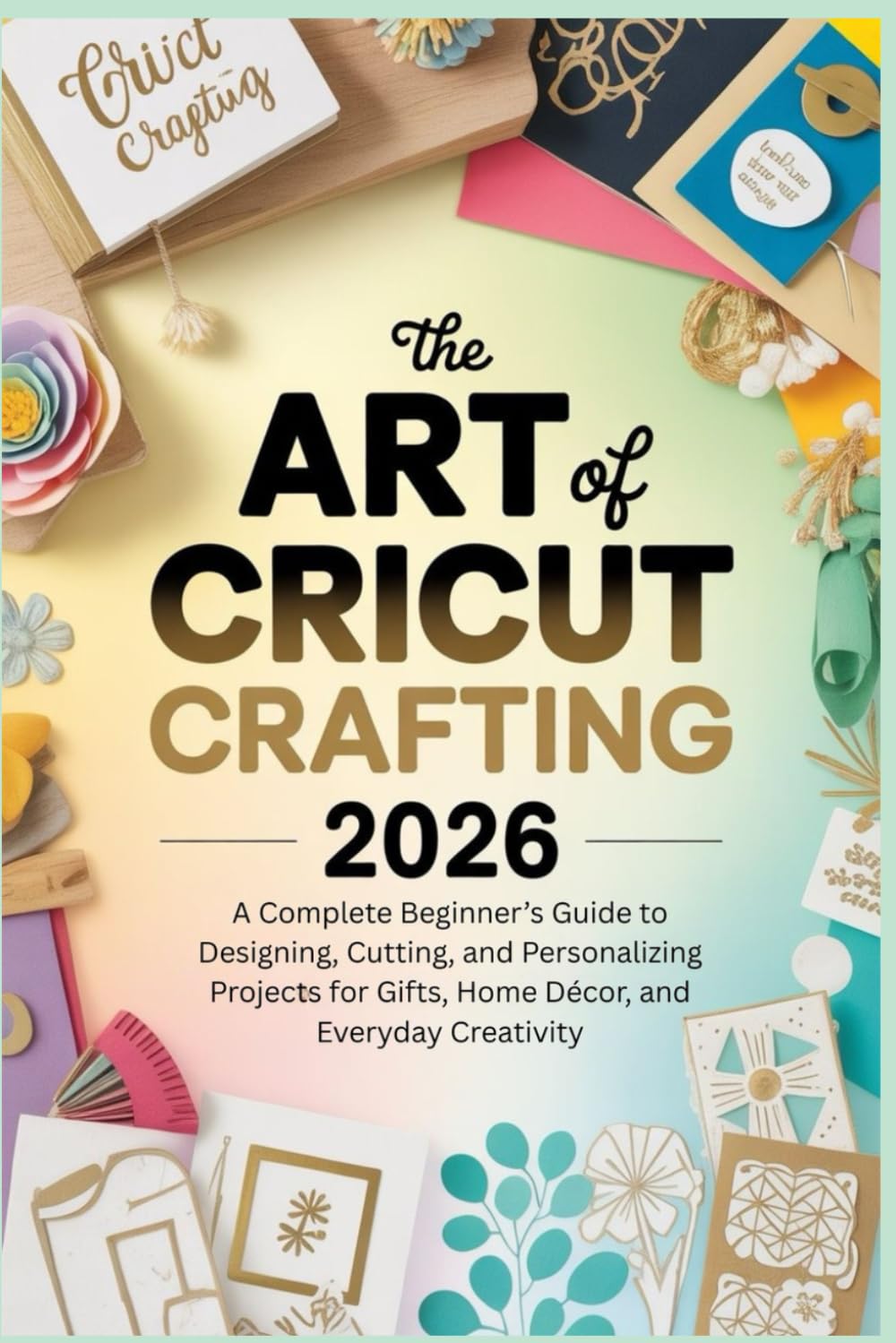 The Art of Cricut Crafting 2026: A Complete Beginner’s Guide to Designing, Cutting, and Personalizing Projects for Gifts, Home Décor, and Everyday Creativity
