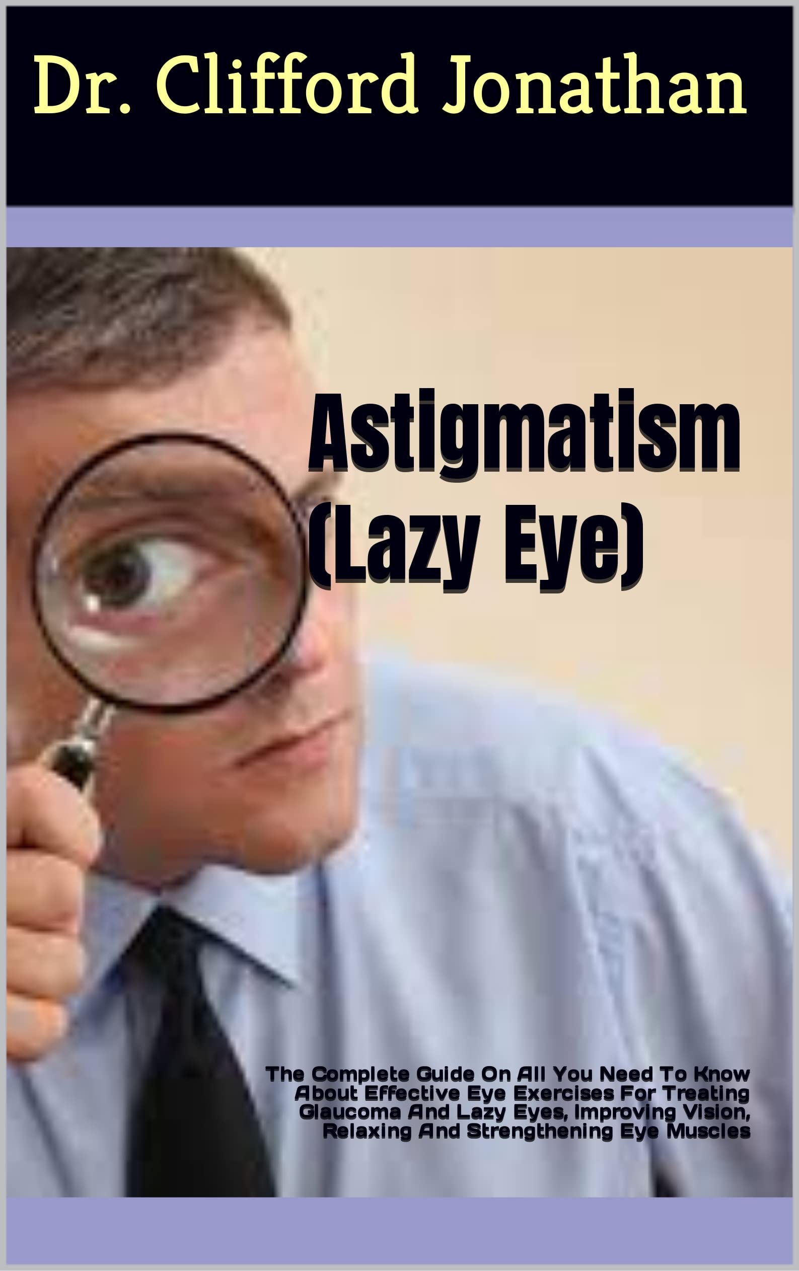Astigmatism (Lazy Eye) : The Complete Guide On All You Need To Know About Effective Eye Exercises For Treating Glaucoma And Lazy Eyes, Improving Vision, Relaxing And Strengthening Eye Muscles