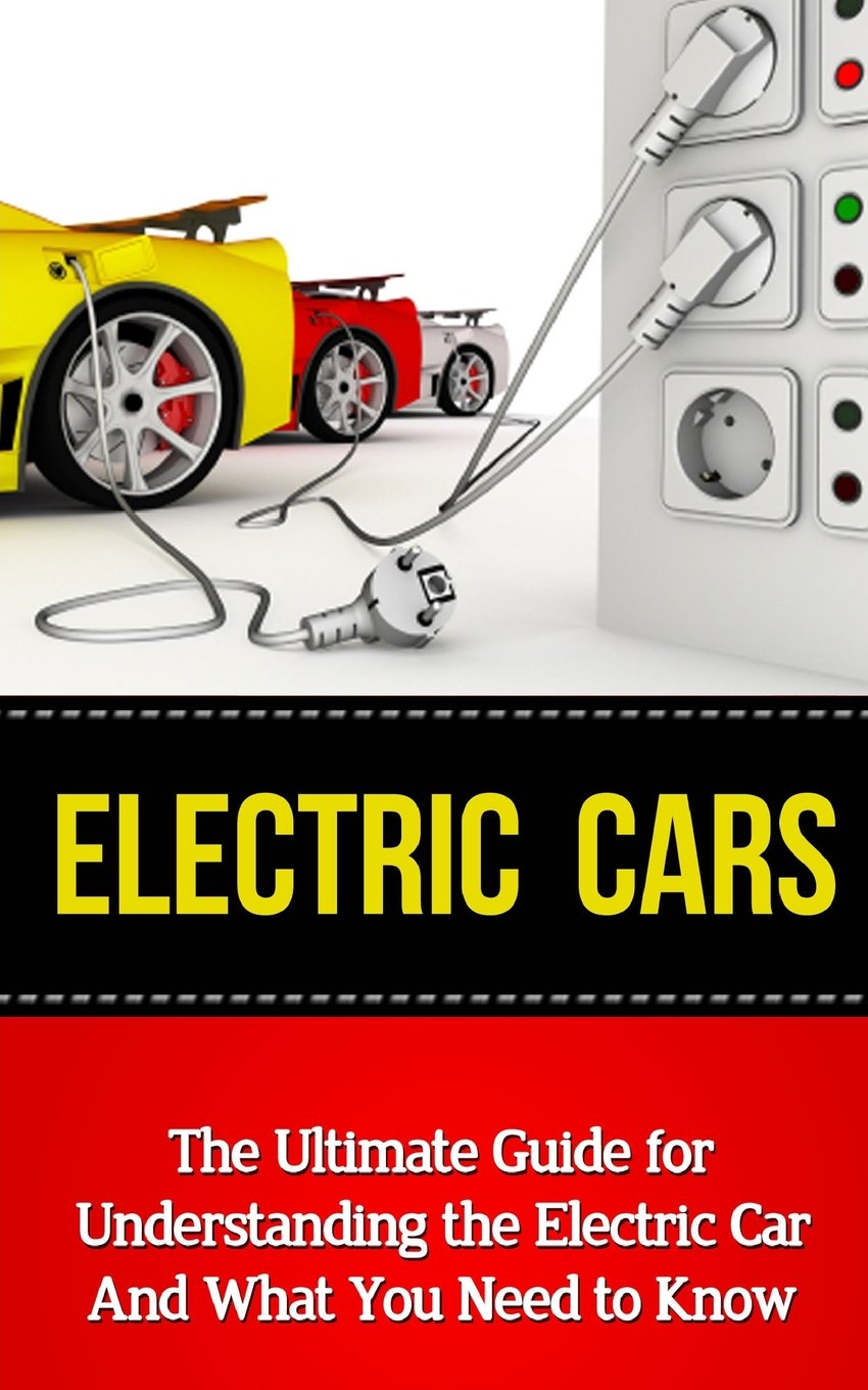 Electric Cars: The Ultimate Guide for Understanding the Electric Car and What You Need to Know (Beginner’s Introductory Guide, Tesla Model S, Nissan Leaf, Chevrolet Volt, I-Miev, Smart Car)