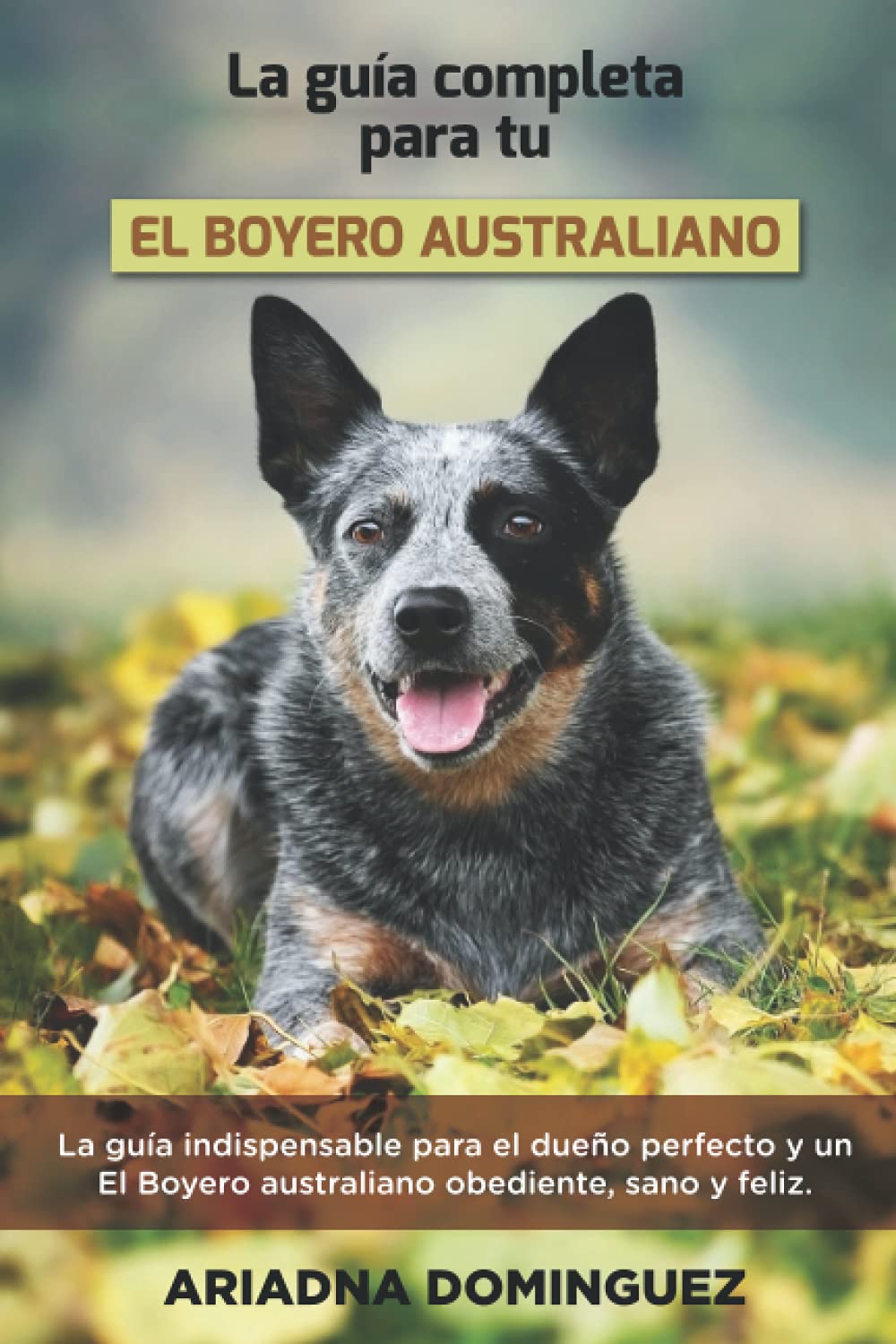 La Guía Completa Para Tu El Boyero australiano: La guía indispensable para el dueño perfecto y un El Boyero australiano obediente, sano y feliz.