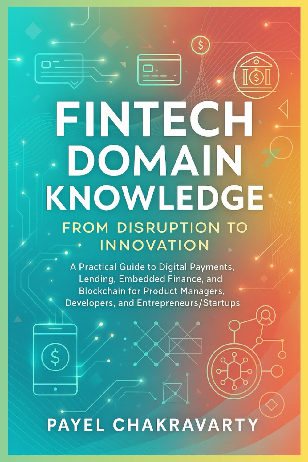 Fintech Domain Knowledge: From Disruption to Innovation: A Practical Guide to Digital Payments, Lending, Embedded Finance, and Blockchain for Product Managers, Developers, and Entrepreneurs/Startups
