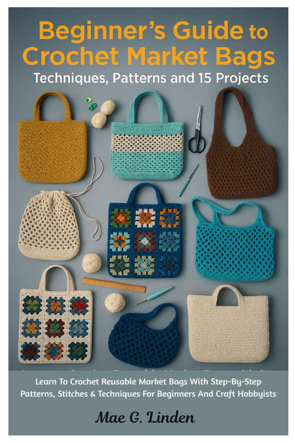 Beginner’s Guide To Crochet Market Bags: Techniques, Patterns And 15 Projects: Learn To Crochet Reusable Market Bags With Step-By-Step Patterns, Stitches & Techniques For Beginners And Craft Hobbyists