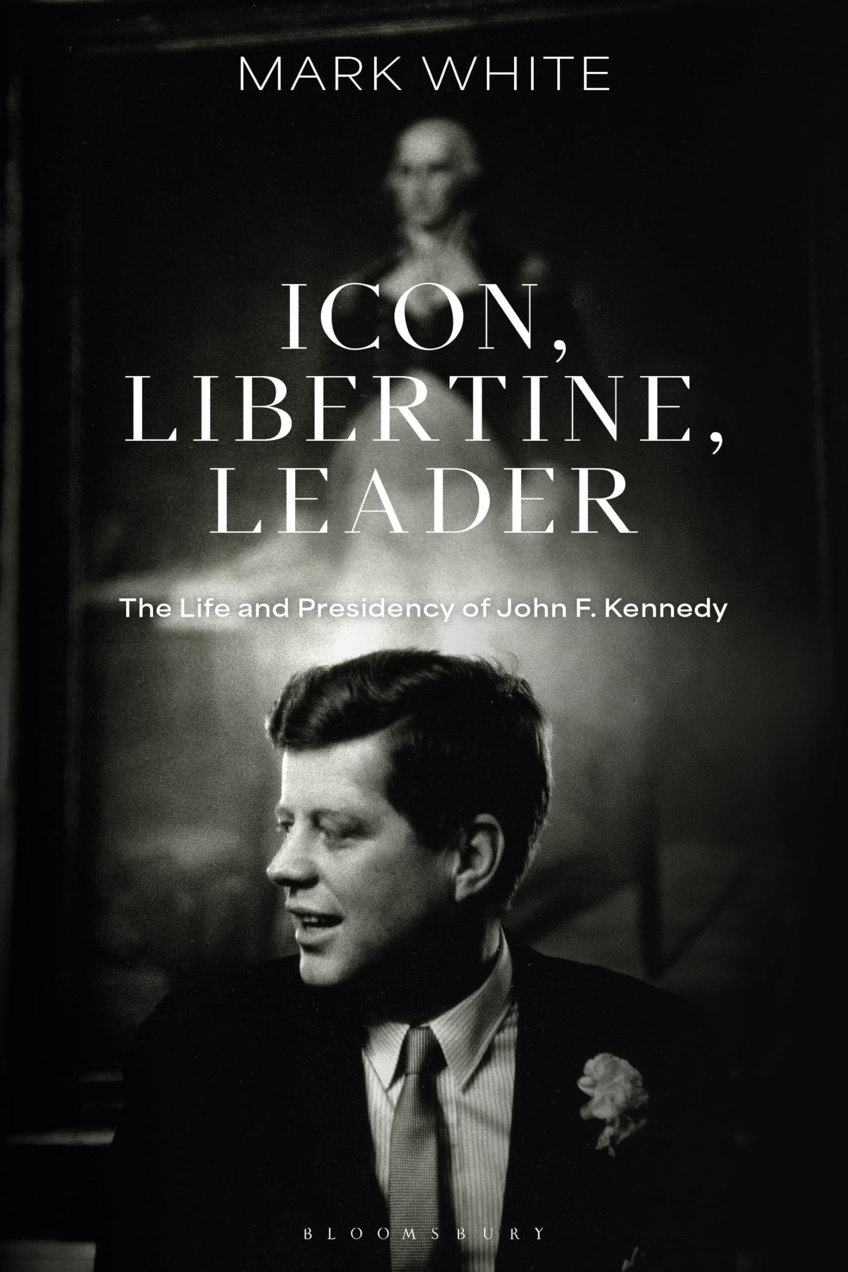 Icon, Libertine, Leader: The Life and Presidency of John F. Kennedy (Bloomsbury Series on the Modern American Presidency)