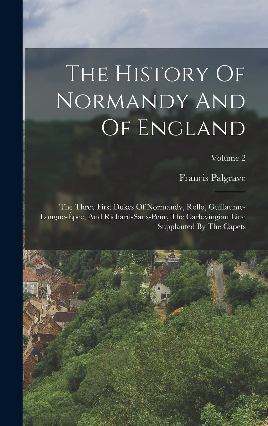 The History Of Normandy And Of England: The Three First Dukes Of Normandy, Rollo, Guillaume-longue-épée, And Richard-sans-peur, The Carlovingian Line Supplanted By The Capets; Volume 2