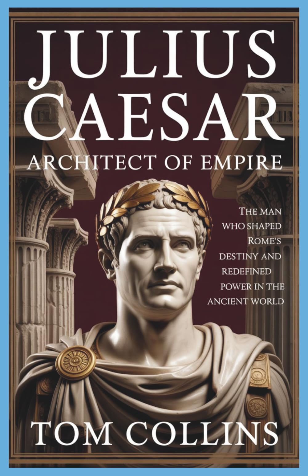 Julius Caesar: Architect of Empire: The Man Who Shaped Rome's Destiny and Redefined Power in the Ancient World