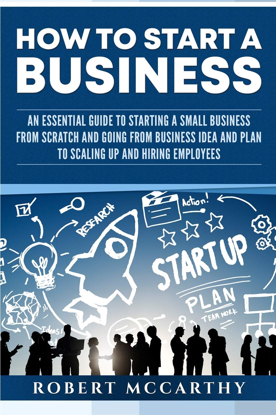 How to Start a Business: An Essential Guide to Starting a Small Business from Scratch and Going from Business Idea and Plan to Scaling Up and Hiring Employees