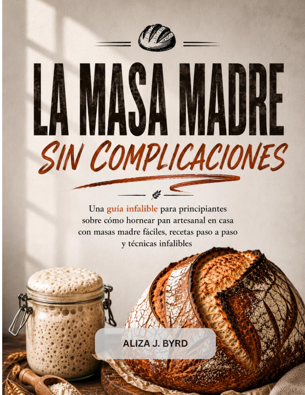 LA MASA MADRE, SIN COMPLICACIONES: Una guía infalible para principiantes sobre cómo hornear pan artesanal en casa con masas madre fáciles, recetas paso a paso y técnicas infalibles