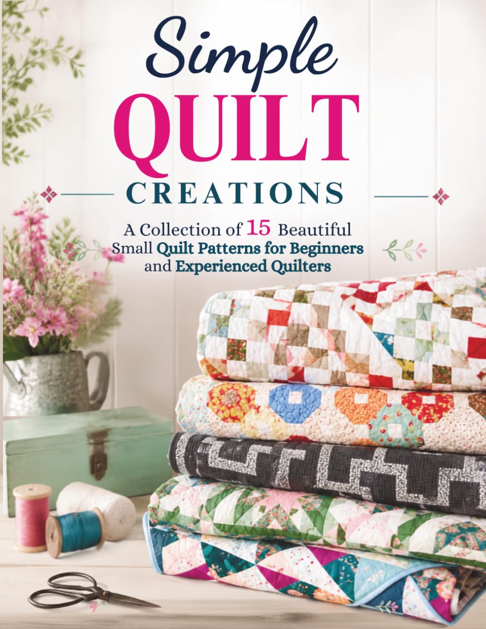 Simple Quilt Creations: A Collection of 15 Beautiful Small Quilt Patterns for Beginners and Experienced Quilters