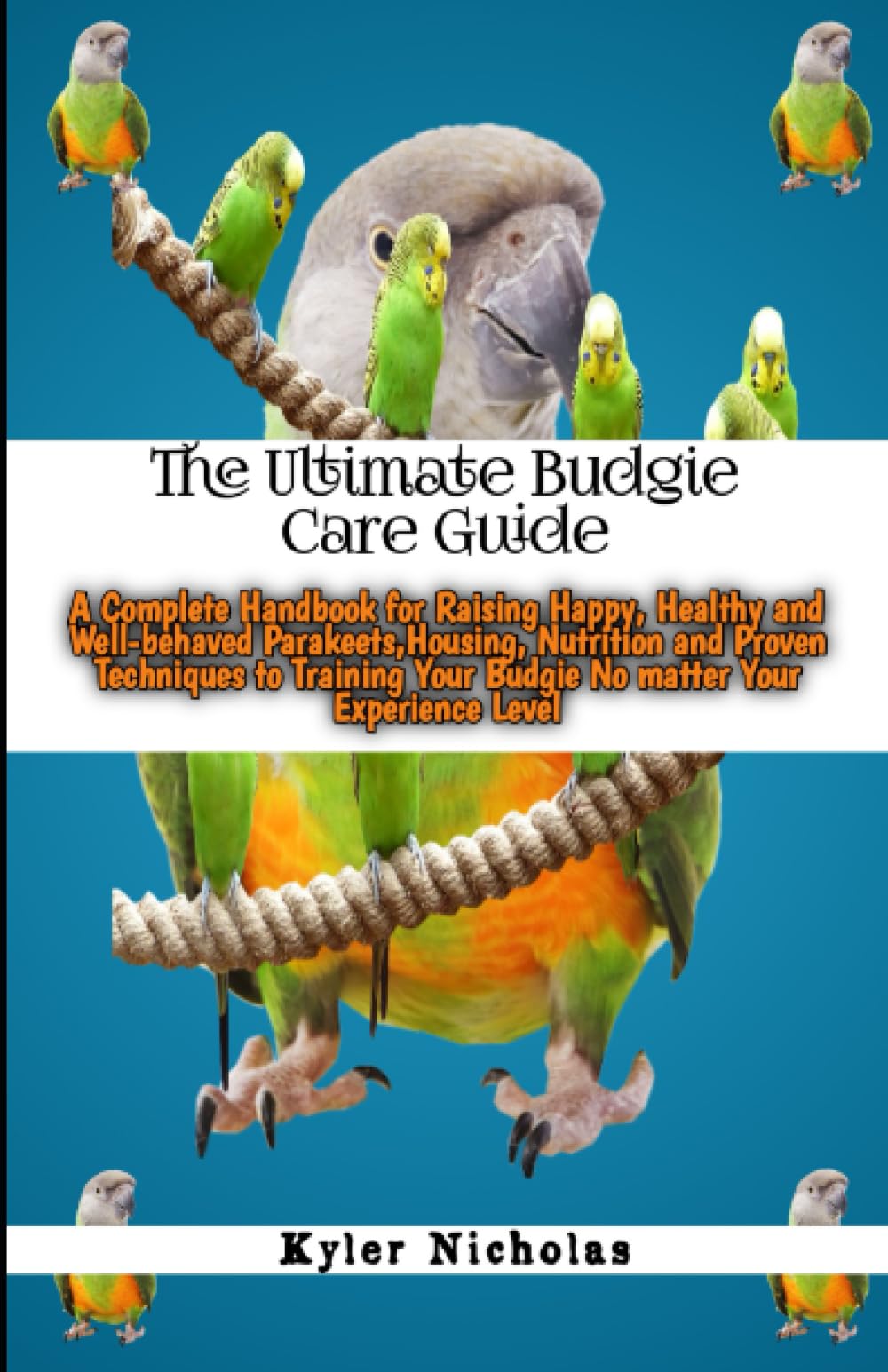 The Ultimate Budgie Care Guide: A Complete Handbook for Raising Happy,Healthy and Well-behaved Parakeets,Housing,Nutrition and Proven Techniques to Training Your Budgie No matter Your Experience Level