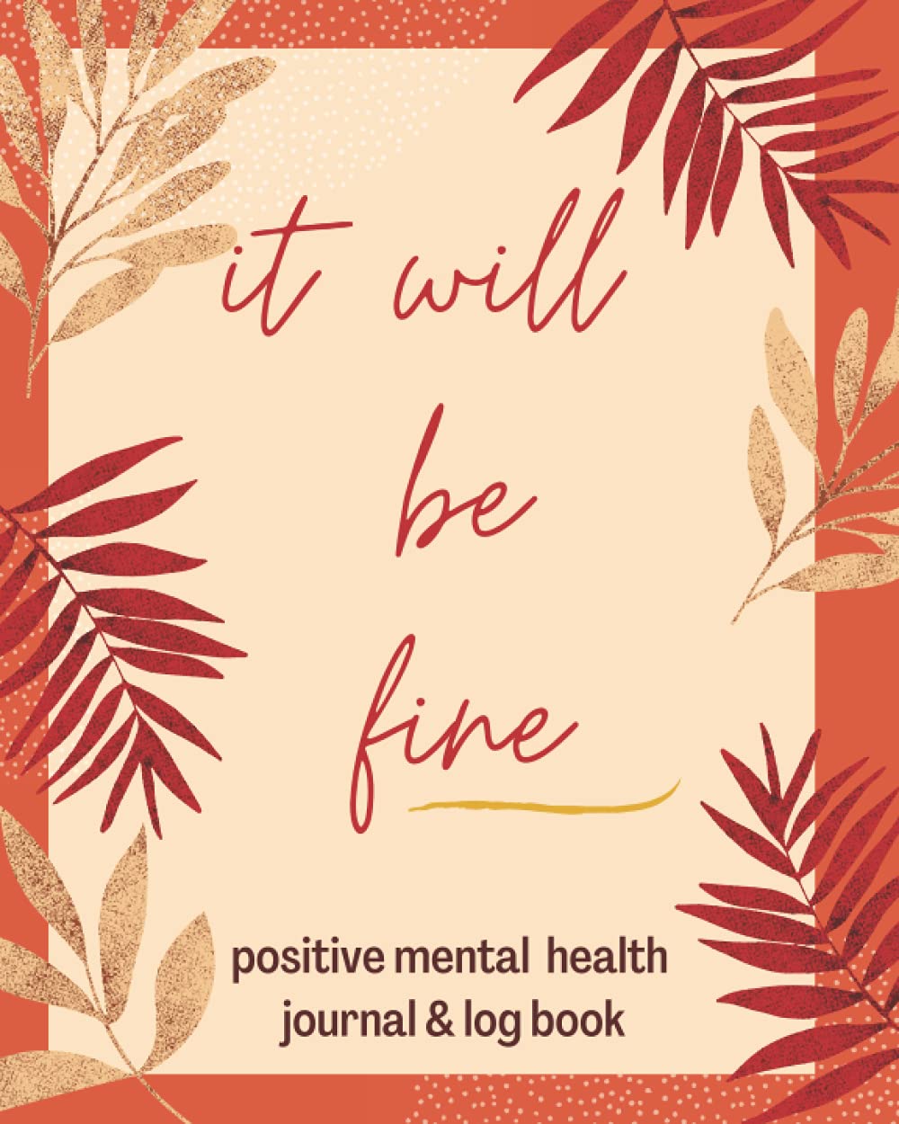 IT WILL BE FINE:Positive Mental Health Journal & Log book: Mindfulness Journal for Anxiety and Depression to Keep Track of your Depression & Anxiety and Monitor Your Emotions and Mood