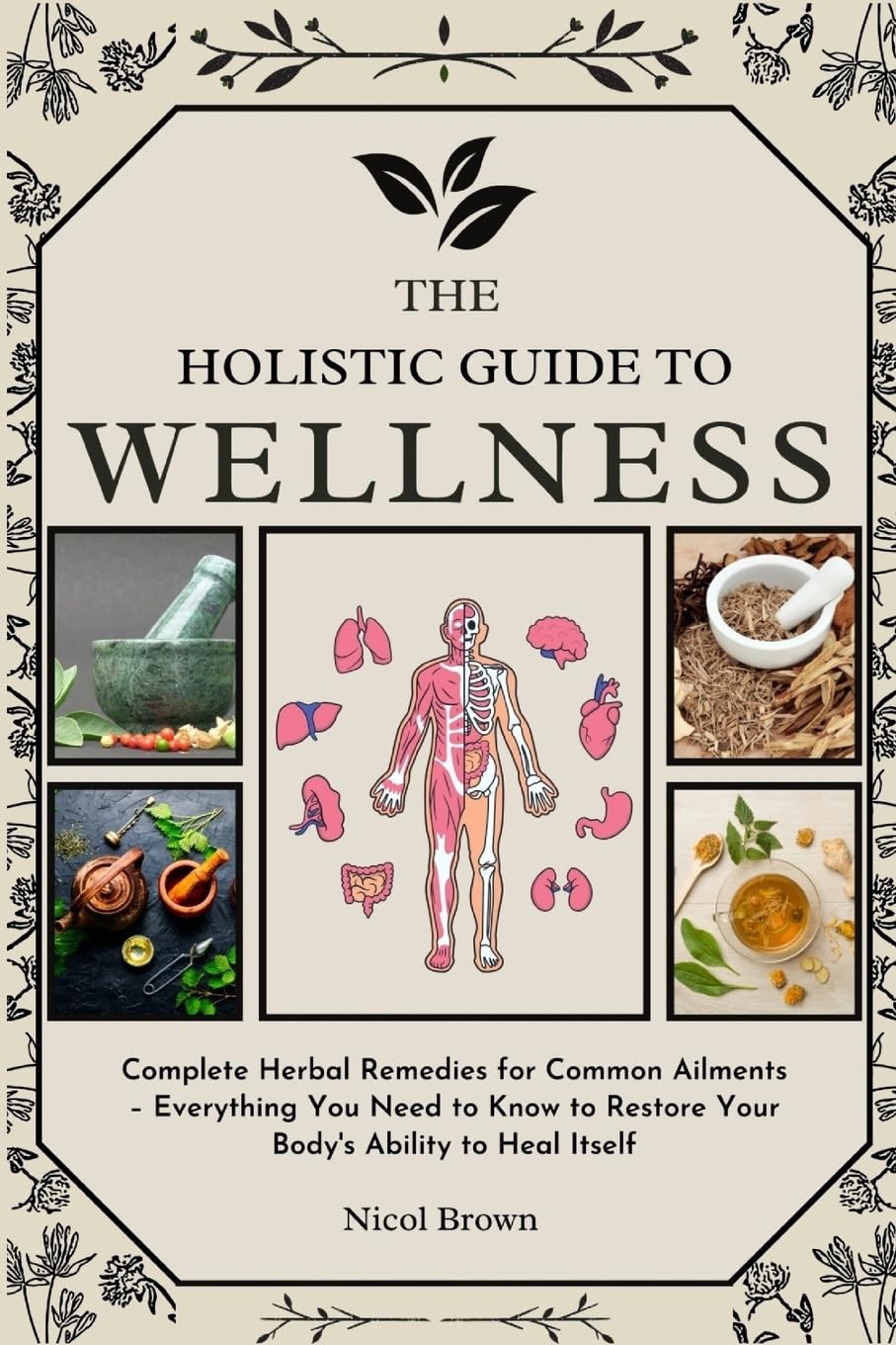 The Holistic Guide to Wellness: Complete Herbal Remedies for Common Ailments – Everything You Need to Know to Restore Your Body's Ability to Heal Itself