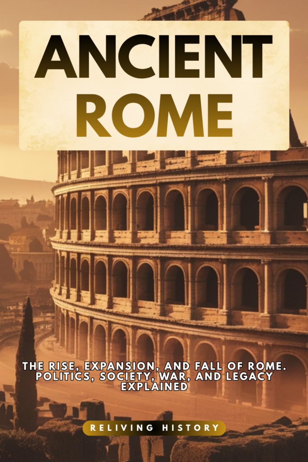 Ancient Rome: The Rise, Expansion, and Fall of Rome. Politics, Society, War, and Legacy Explained