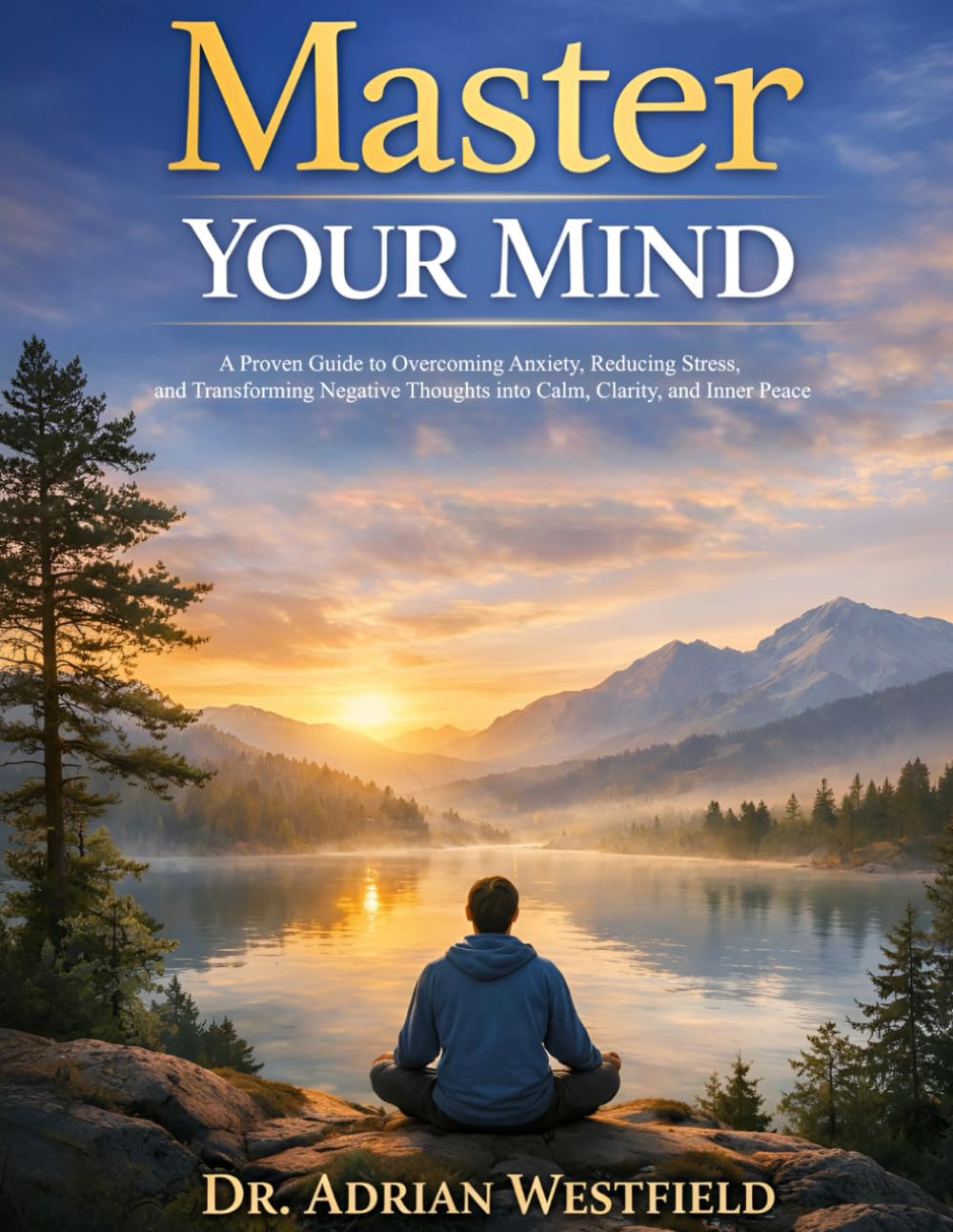Master Your Mind: A Proven Guide to Overcoming Anxiety, Reducing Stress, and Transforming Negative Thoughts into Calm, Clarity, and Inner Peace