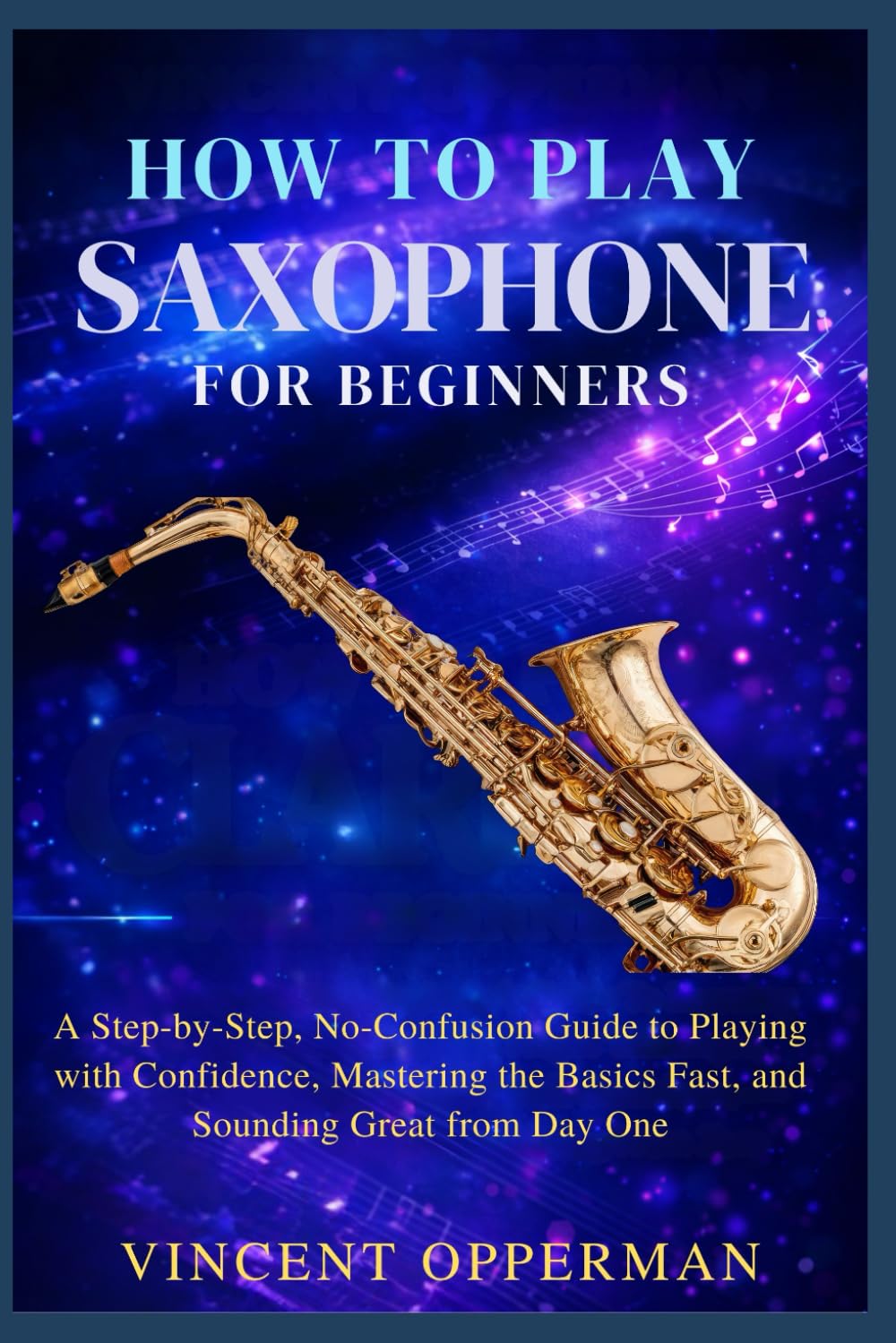How to Play Saxophone for Beginners: A Step-by-Step, No-Confusion Guide to Playing with Confidence, Mastering the Basics Fast, and Sounding Great from Day One