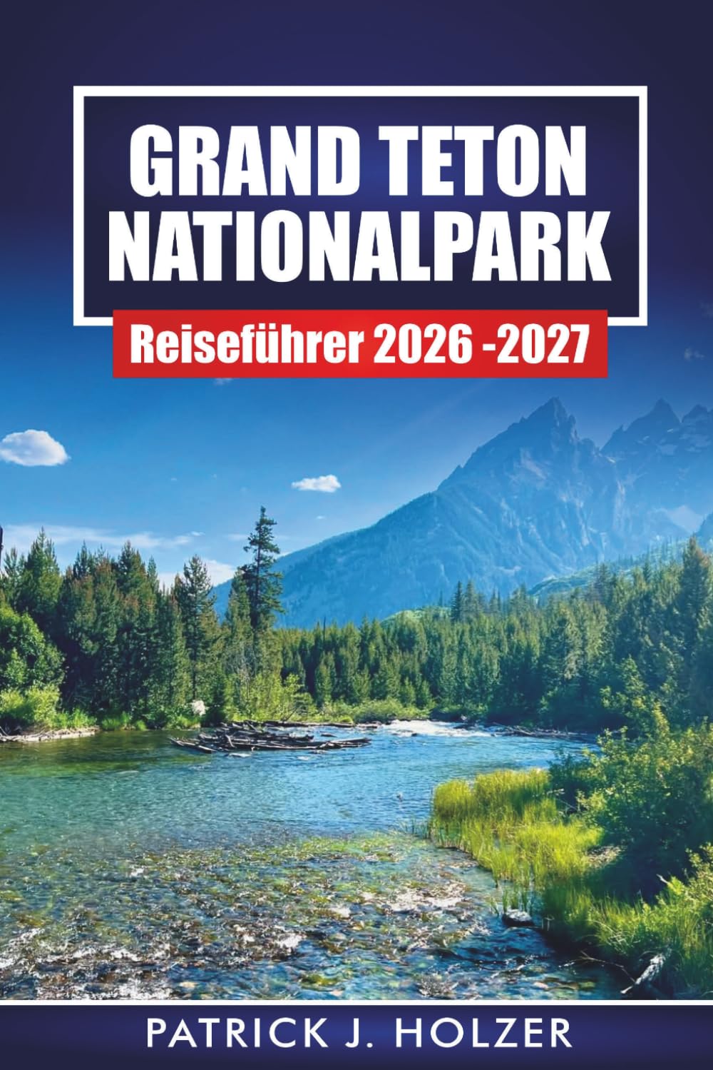 GRAND TETON NATIONALPARK REISEFÜHRER 2026-2027: Wanderwege, landschaftlich reizvolle Fahrten, Wildtiere und 1- bis 7-tägige Reiserouten für Jackson Hole