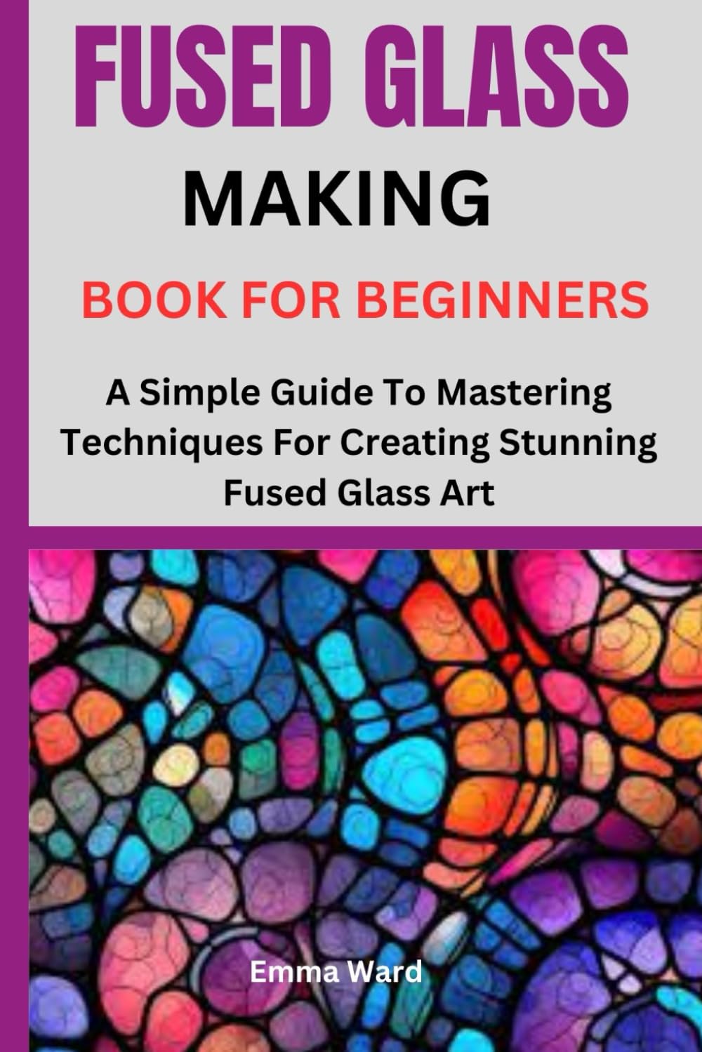 FUSED GLASS MAKING BOOK FOR BEGINNERS: A Simple Guide To Mastering Techniques For Creating Stunning Fused Glass Art