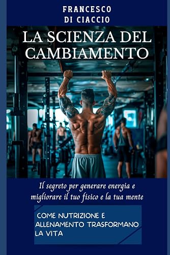La Scienza del Cambiamento: Come Nutrizione e Allenamento Trasformano la Vita: Il segreto per generare energia e migliorare il tuo fisico e la tua mente.