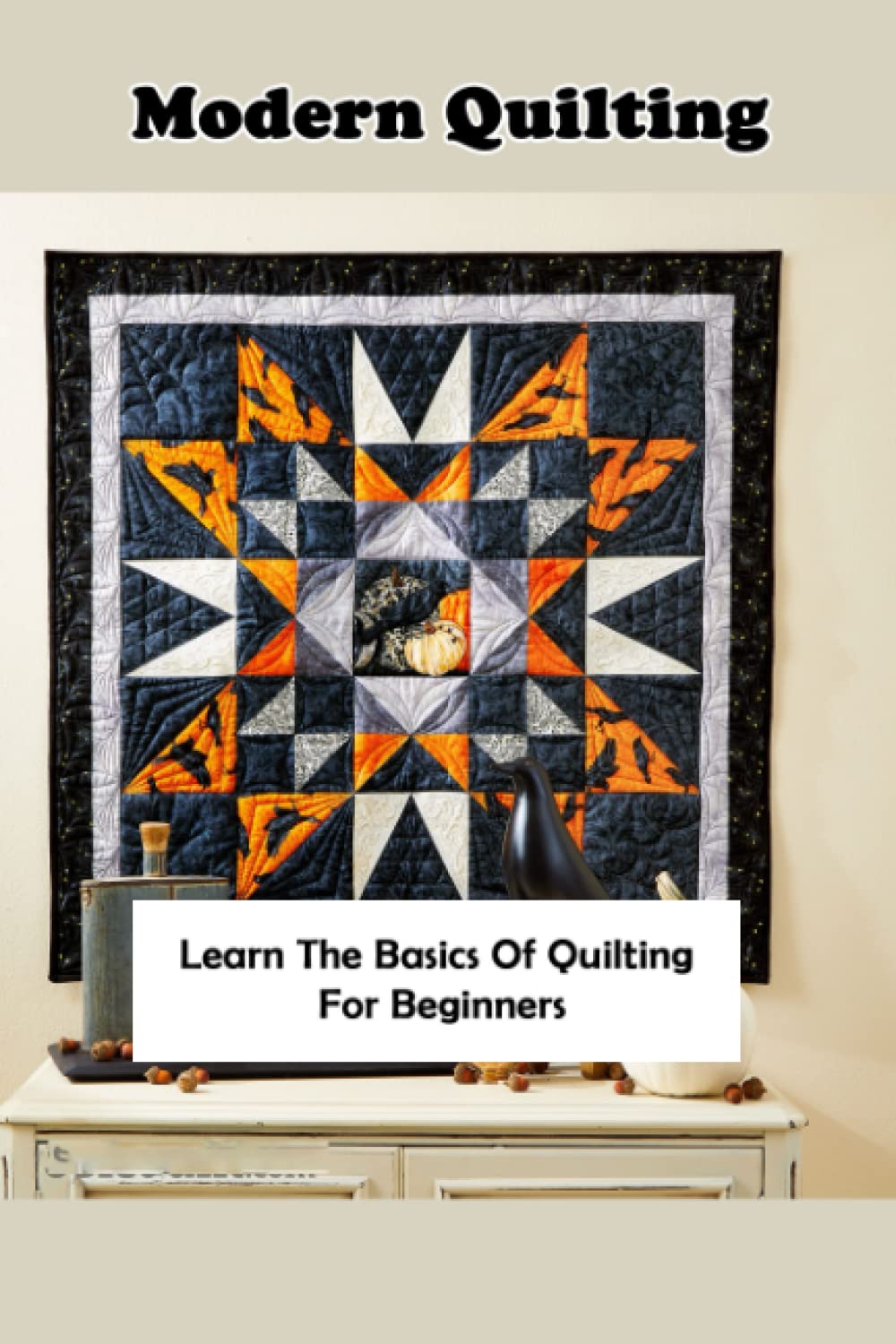 Modern Quilting Patterns: Learn The Basics Of Quilting For Beginners: Step – By – Step Guide To Create Modern Quilt