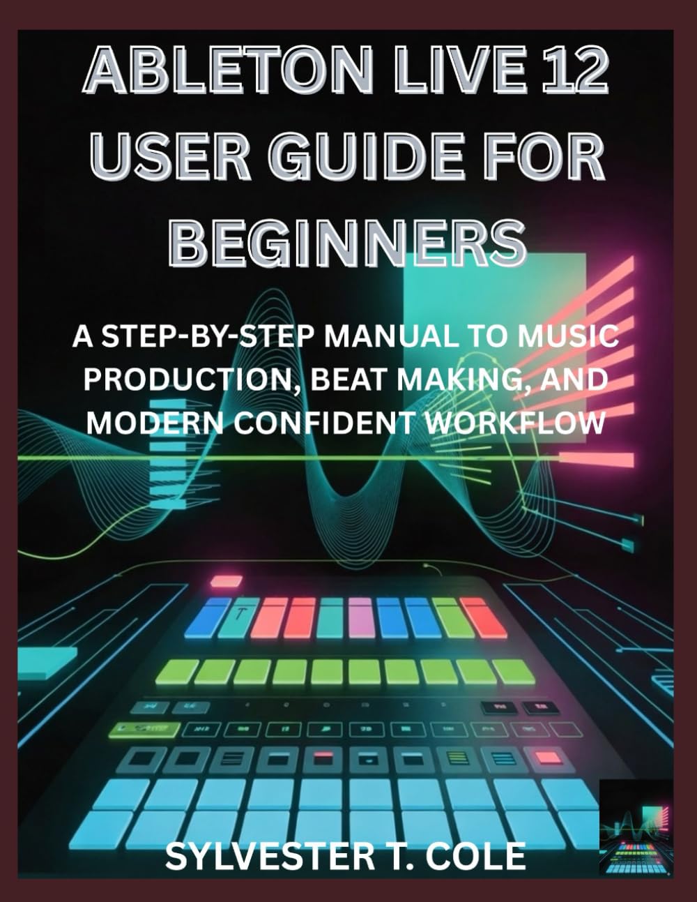 ABLETON LIVE 12 USER GUIDE FOR BEGINNERS: A STEP-BY-STEP MANUAL TO MUSIC PRODUCTION, BEAT MAKING, AND MODERN CONFIDENT WORKFLOW