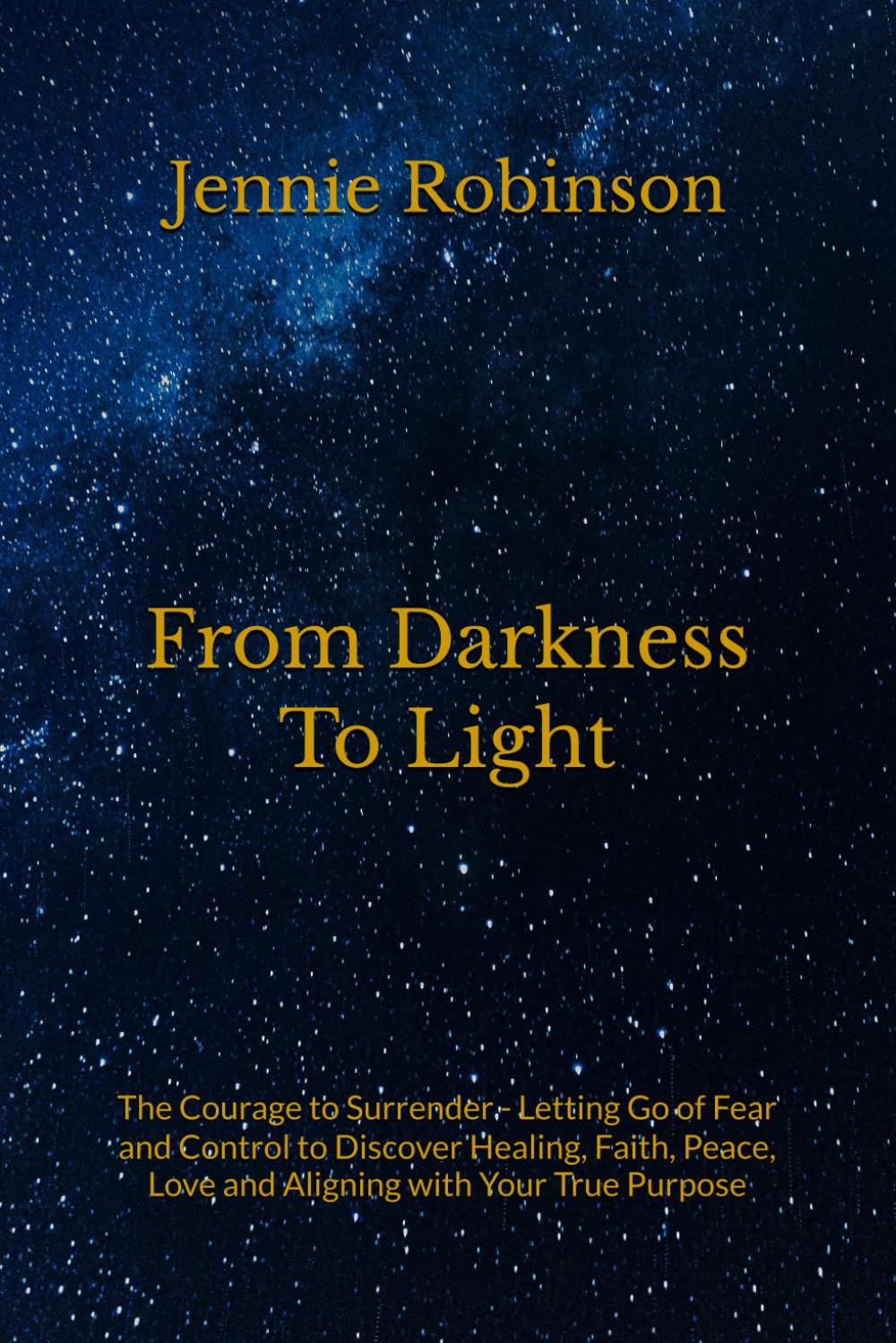 From Darkness To Light: The Courage to Surrender - Letting Go of Fear and Control to Discover Healing, Faith, Peace, Love and Aligning with Your True Purpose