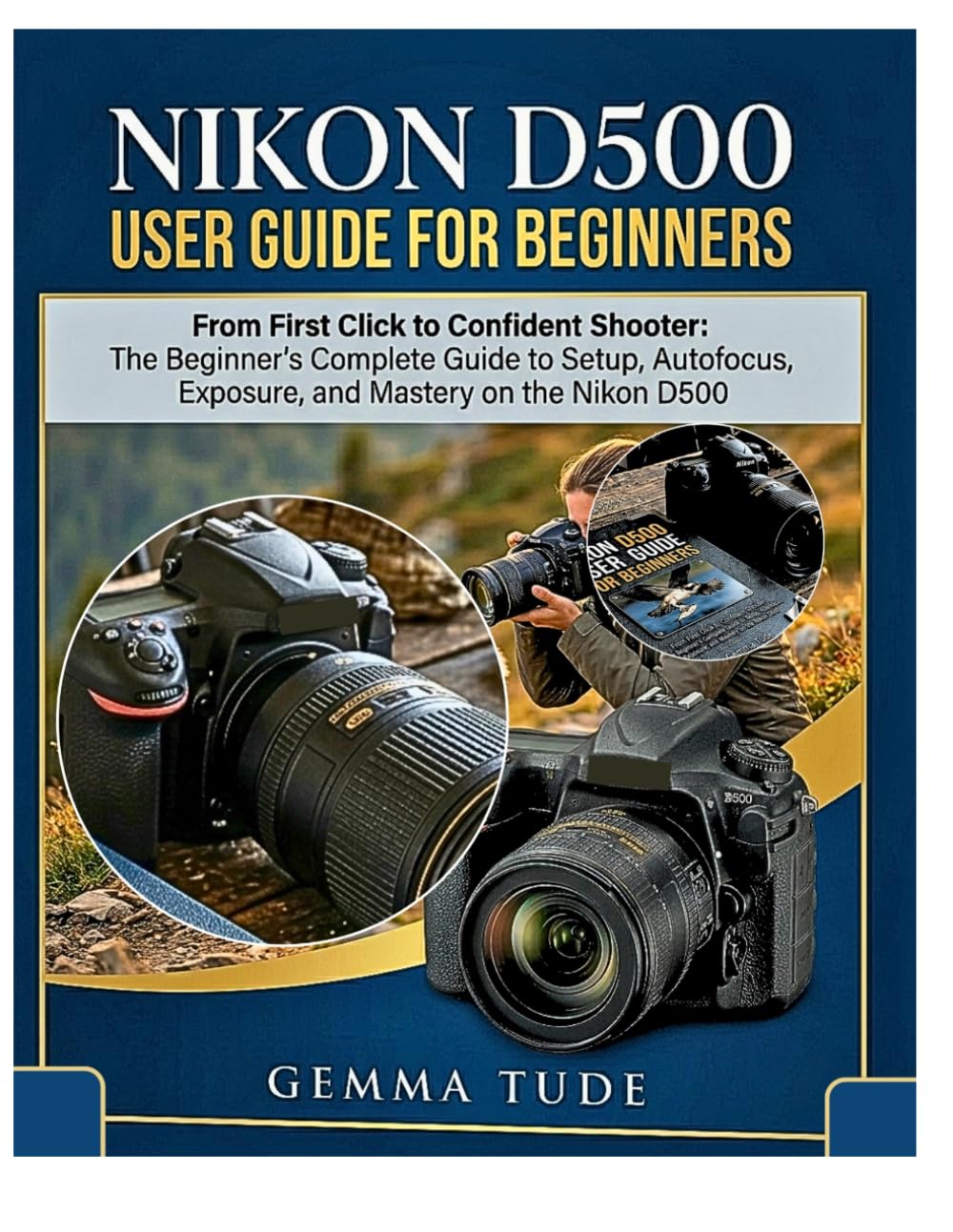 NIKON D500 USER GUIDE FOR BEGINNERS: From First Click to Confident Shooter: The Beginner's Complete Guide to Setup, Autofocus, Exposure, and Mastery on the Nikon D500