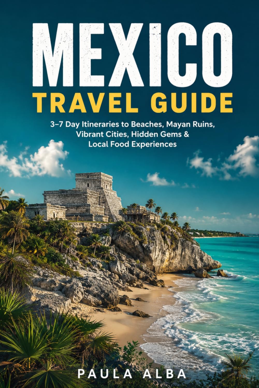 MEXICO TRAVEL GUIDE: 3–7 Day Itineraries to Beaches, Mayan Ruins, Vibrant Cities, Hidden Gems & Local Food Experiences