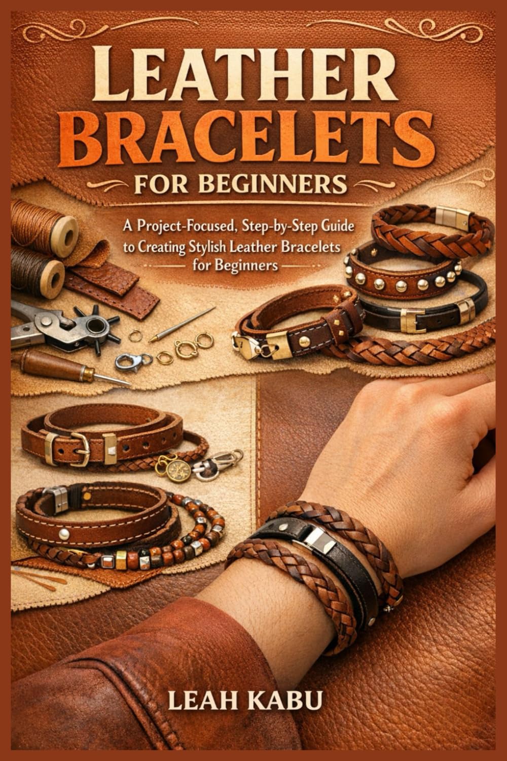 LEATHER BRACELETS FOR BEGINNERS: A Project-Focused, Step-by-Step Guide to Creating Stylish Leather Bracelets for Beginners
