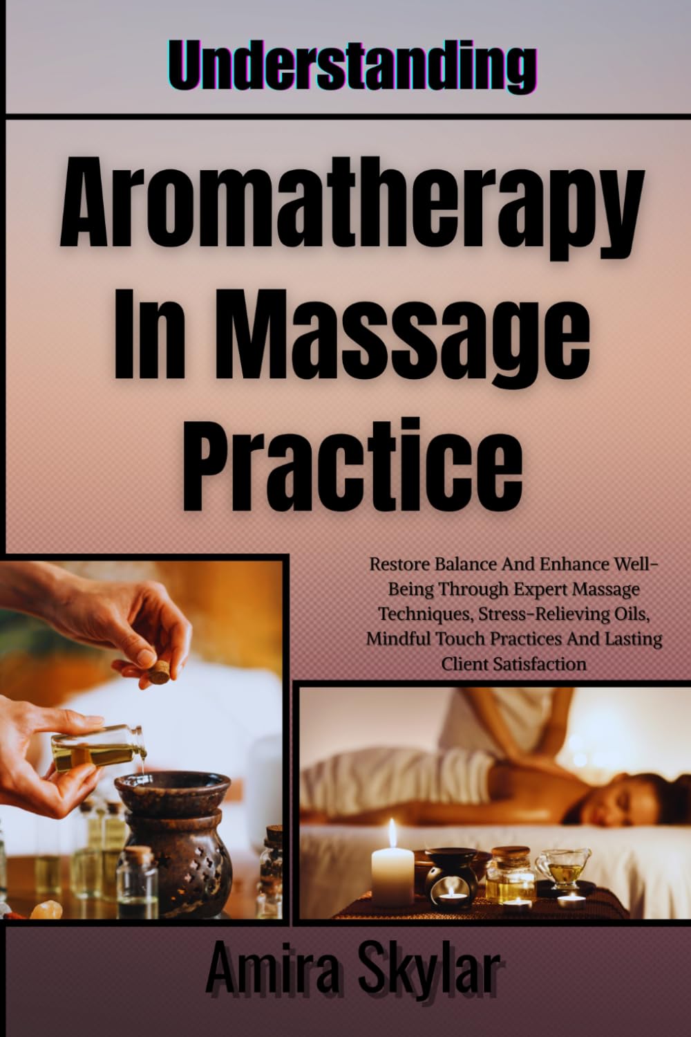 Understanding Aromatherapy In Massage Practice: Restore Balance And Enhance Well-Being Through Expert Massage Techniques, Stress-Relieving Oils, Mindful Touch Practices And Lasting Client Satisfaction