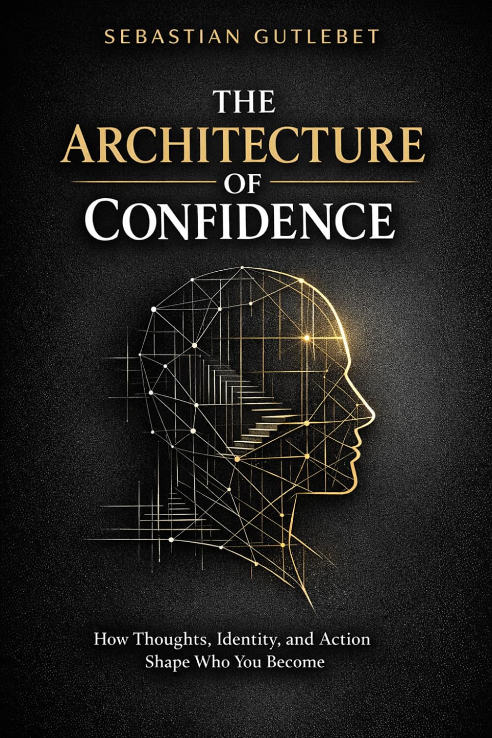 THE ARHITECTURE OF CONFIDENCE: HOW THOUGHTS, IDENTITY, AND ACTION SHAPE WHO YOU BECOME