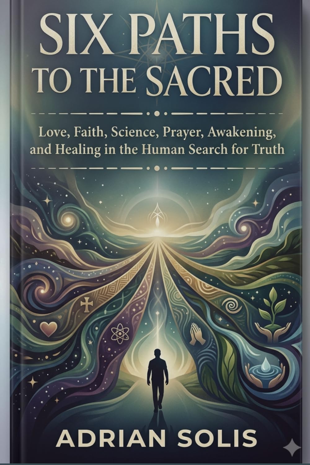 SIX PATHS TO THE SACRED: Love, Faith, Science, Prayer, Awakening, and Healing in the Human Search for Truth