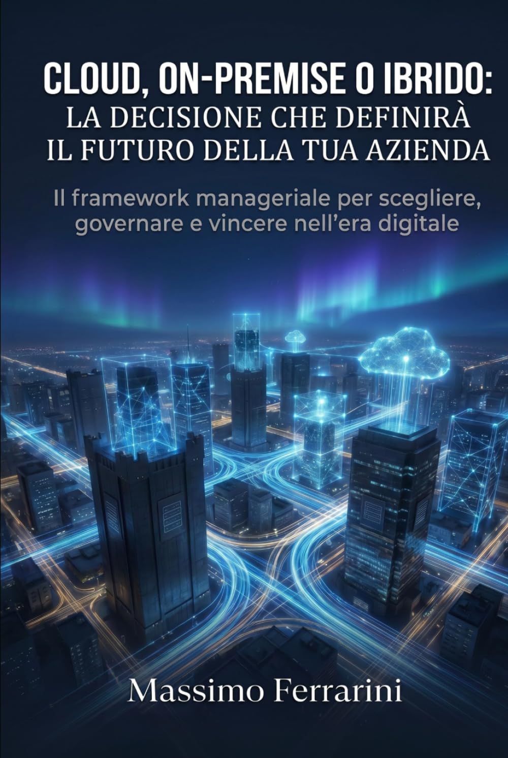 Cloud, On-Premise o Ibrido: La Decisione che Definirà il Futuro della Tua Azienda: Il framework manageriale per scegliere, governare e vincere nell'era digitale