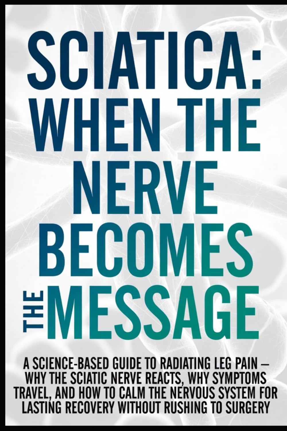 Sciatica: When the Nerve Becomes the Message: A Science-Based Guide to Radiating Leg Pain — Why the Sciatic Nerve Reacts, Why Symptoms Travel, and How to Calm the Nervous System for Lasting Recovery..