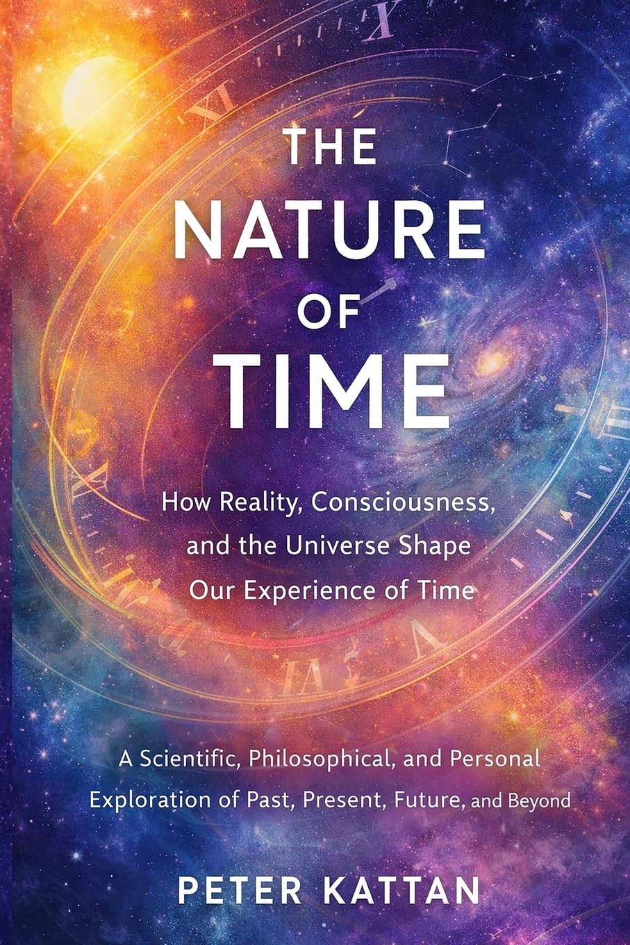 The Nature of Time - How Reality, Consciousness, and the Universe Shape Our Experience of Time: A Scientific, Philosophical, and Personal Exploration of Past, Present, Future, and Beyond