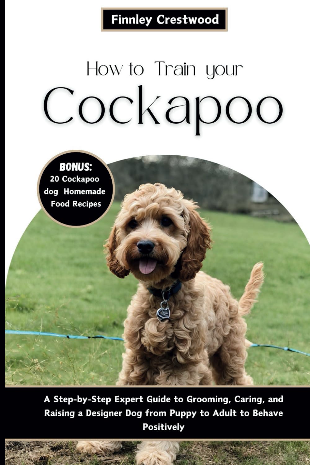 How to Train Your Cockapoo: A Step-by-Step Expert Guide to Grooming, Caring, and Raising a Designer Dog from Puppy to Adult to Behave Positively