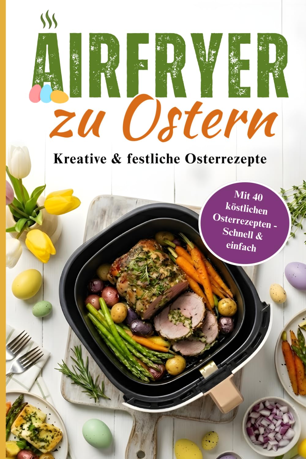 Airfryer zu Ostern: Knusprige Frühlingsgerichte aus der Heißluftfritteuse – 40 vielfältige Rezepte für die Feiertage | Schnell & einfach zubereitet für jeden Tag in der Osterzeit