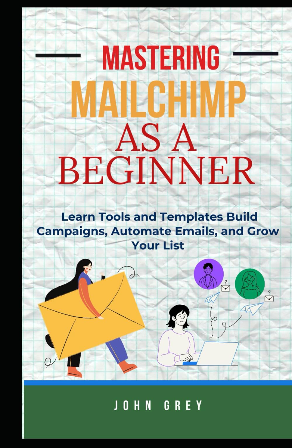 MASTERING MAILCHIMP AS A BEGINNER: Learn Tools and Templates Build Campaigns, Automate Emails, and Grow Your List