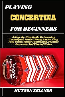 PLAYING CONCERTINA FOR BEGINNERS A Step-By-Step Guide To Learning Techniques, Music Theory Basics, Easy Folk Tunes, Finger Positioning, Practice Exercises, And Playing Styles