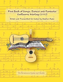 First Book of Songs, Dances and Fantasies Guillaume Morlaye 1552 Edited and Transcribed for Guitar Renaissance Guitar and Ukulele