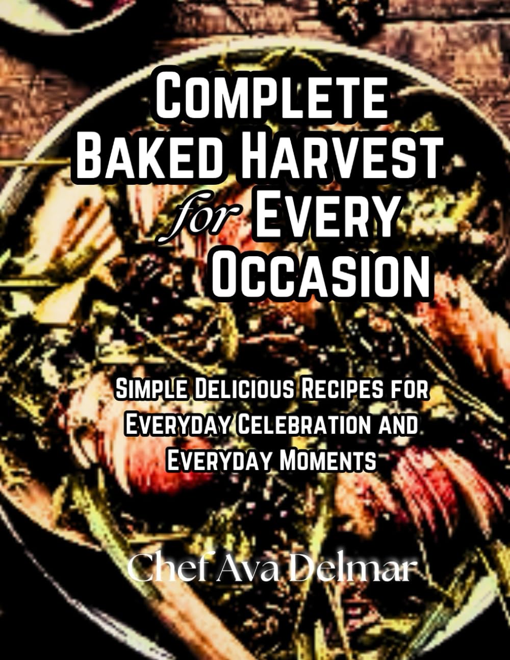 Complete Baked Harvest for Every Occasion: Simple Delicious Recipes for Everyday Celebration and Everyday Moments