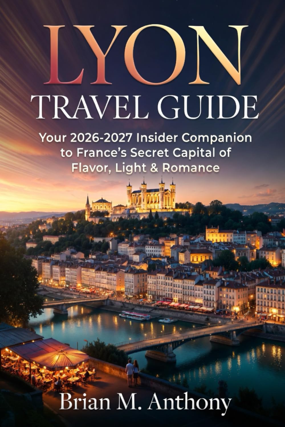LYON TRAVEL GUIDE: Your 2026-2027 Insider Companion to France’s Secret Capital of Flavor, Light & Romance
