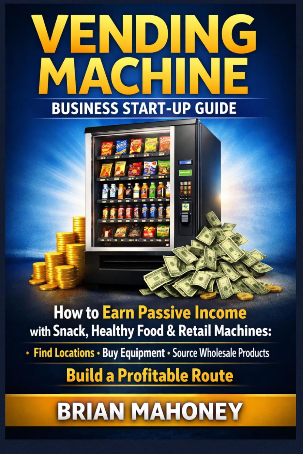Vending Machine Business Start-Up Guide: How to Earn Passive Income with Snack, Healthy Food & Retail Machines: Find Locations, Buy Equipment, Source Wholesale Products, Build a Profitable Route