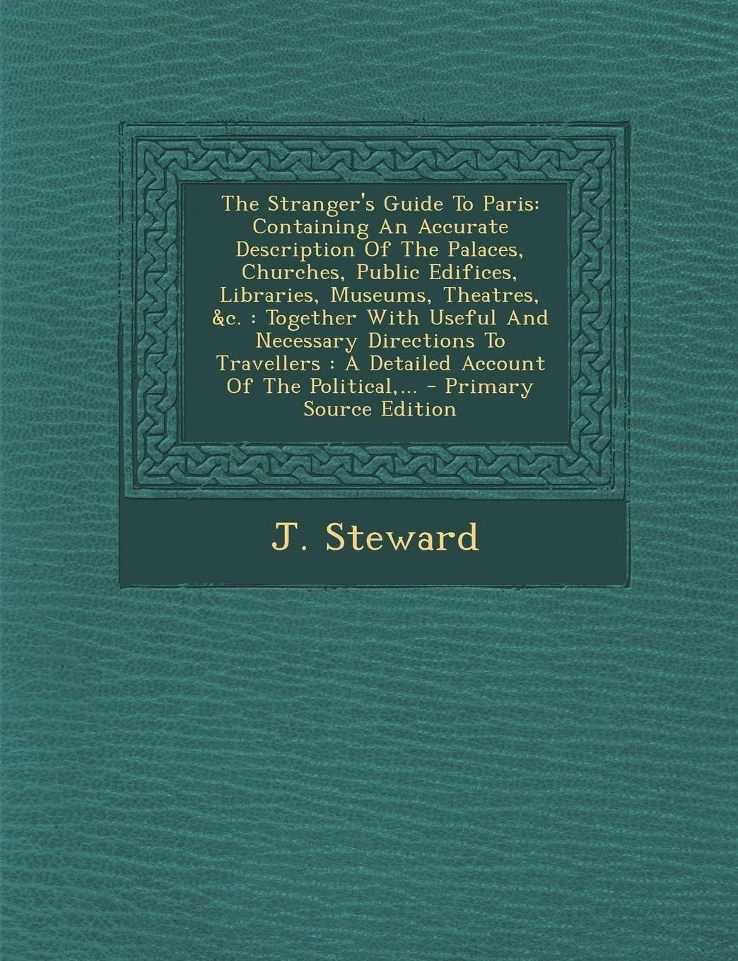 J. StewardThe Stranger's Guide to Paris: Containing an Accurate Description of the Palaces, Churches, Public Edifices, Libraries, Museums, Theatres, &C.: ... the Political, ... - Primary Source Edition